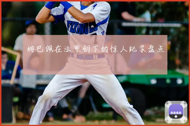 姆巴佩在法甲创下的惊人纪录盘点